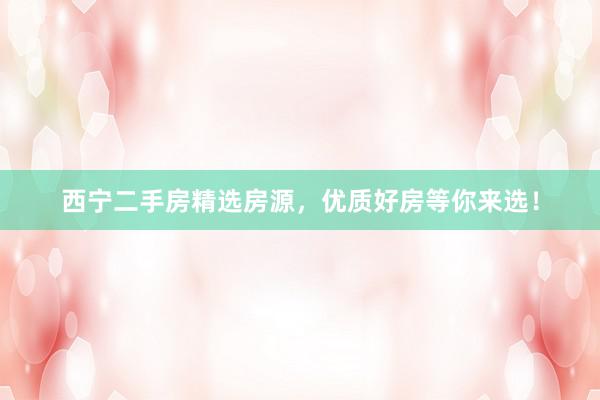 西宁二手房精选房源，优质好房等你来选！