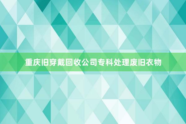 重庆旧穿戴回收公司专科处理废旧衣物